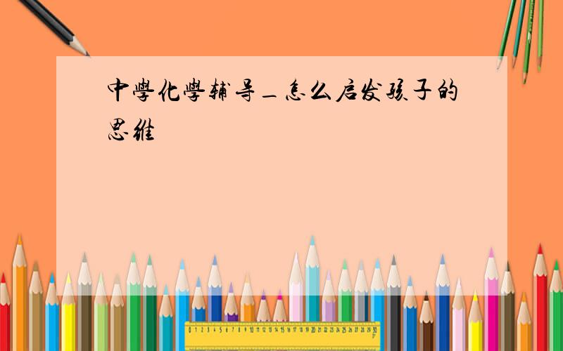 中学化学辅导_怎么启发孩子的思维