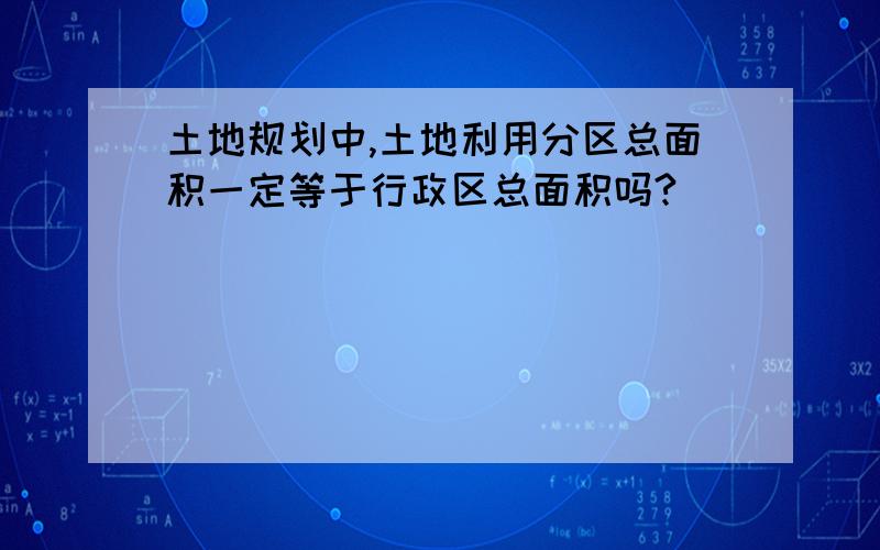 土地规划中,土地利用分区总面积一定等于行政区总面积吗?