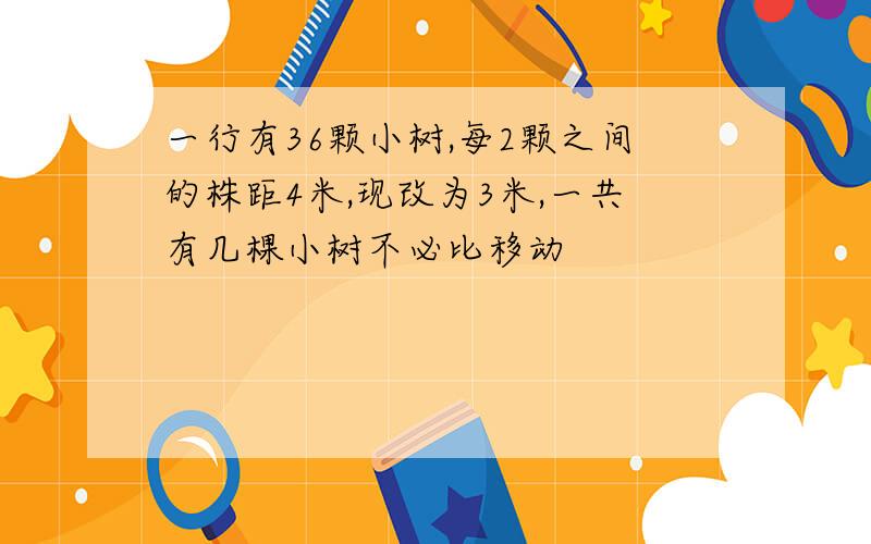 一行有36颗小树,每2颗之间的株距4米,现改为3米,一共有几棵小树不必比移动