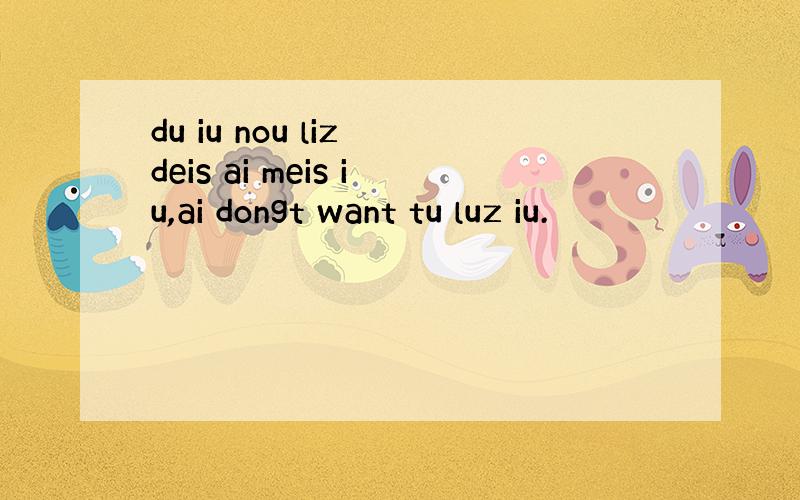 du iu nou liz deis ai meis iu,ai dongt want tu luz iu.