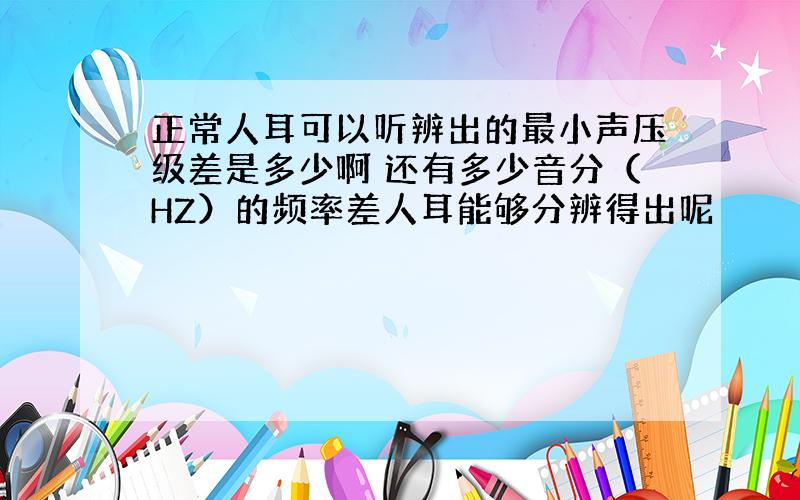 正常人耳可以听辨出的最小声压级差是多少啊 还有多少音分（HZ）的频率差人耳能够分辨得出呢