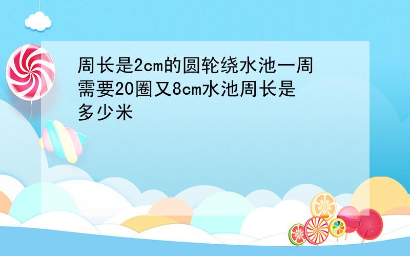 周长是2cm的圆轮绕水池一周需要20圈又8cm水池周长是多少米