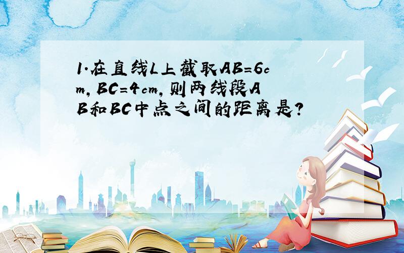 1.在直线L上截取AB=6cm,BC=4cm,则两线段AB和BC中点之间的距离是?