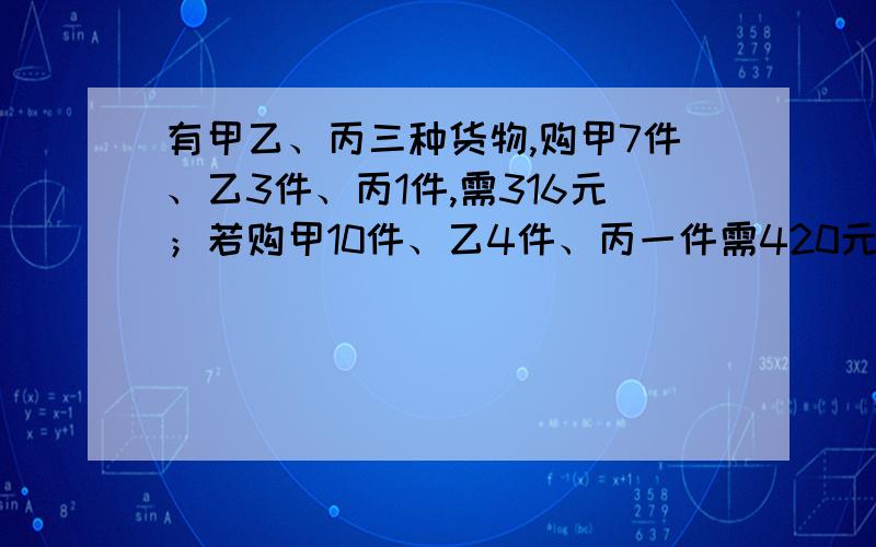 有甲乙、丙三种货物,购甲7件、乙3件、丙1件,需316元；若购甲10件、乙4件、丙一件需420元,