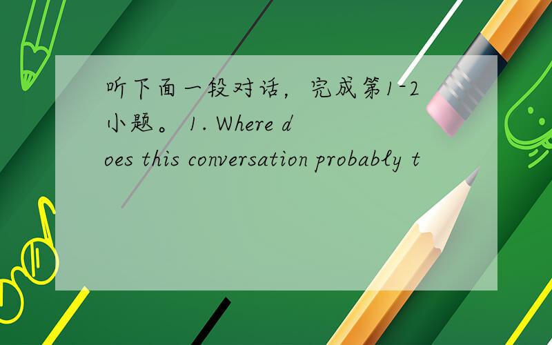 听下面一段对话，完成第1-2小题。 1. Where does this conversation probably t