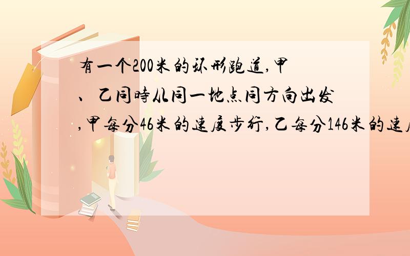 有一个200米的环形跑道,甲、乙同时从同一地点同方向出发,甲每分46米的速度步行,乙每分146米的速度跑步