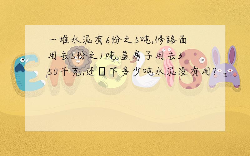 一堆水泥有6份之5吨,修路面用去5份之1吨,盖房子用去350千克,还剰下多少吨水泥没有用?