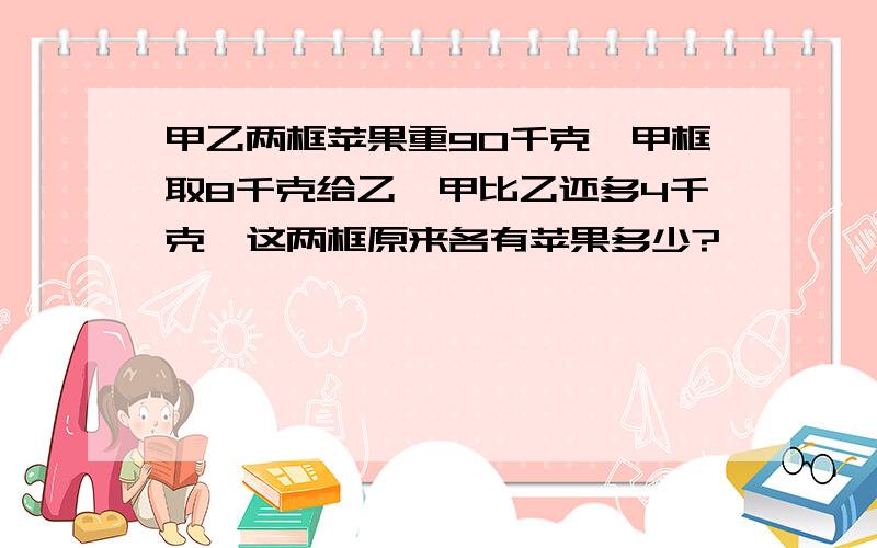 甲乙两框苹果重90千克,甲框取8千克给乙,甲比乙还多4千克,这两框原来各有苹果多少?