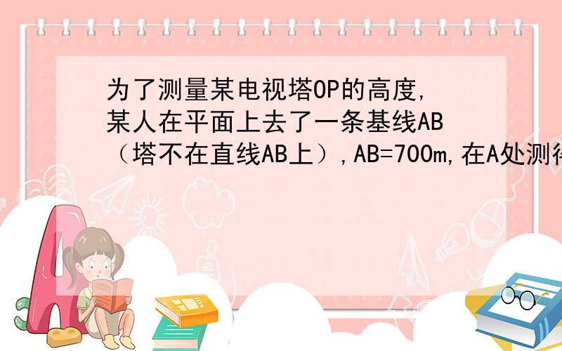 为了测量某电视塔OP的高度,某人在平面上去了一条基线AB（塔不在直线AB上）,AB=700m,在A处测得塔尖P点的仰角为