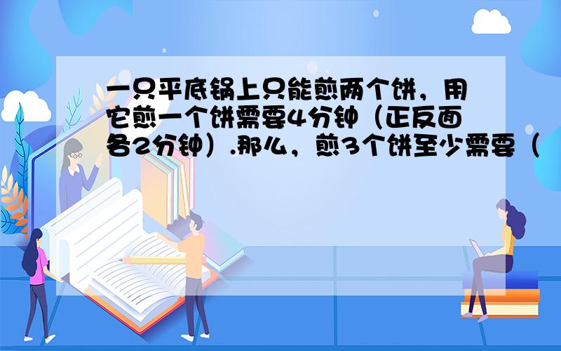 一只平底锅上只能煎两个饼，用它煎一个饼需要4分钟（正反面各2分钟）.那么，煎3个饼至少需要（　　）