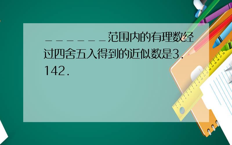 ______范围内的有理数经过四舍五入得到的近似数是3.142．