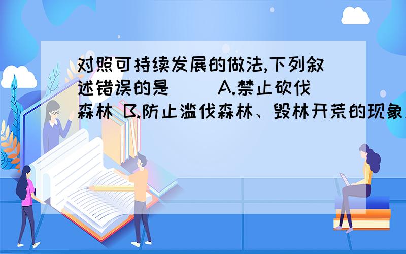 对照可持续发展的做法,下列叙述错误的是（） A.禁止砍伐森林 B.防止滥伐森林、毁林开荒的现象发生