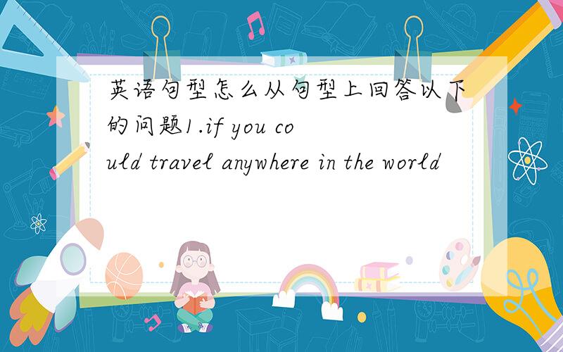 英语句型怎么从句型上回答以下的问题1.if you could travel anywhere in the world