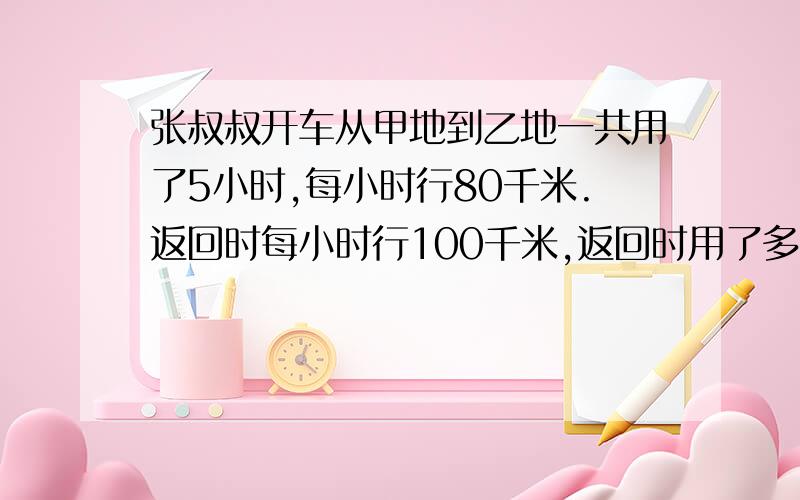 张叔叔开车从甲地到乙地一共用了5小时,每小时行80千米.返回时每小时行100千米,返回时用了多少时间?