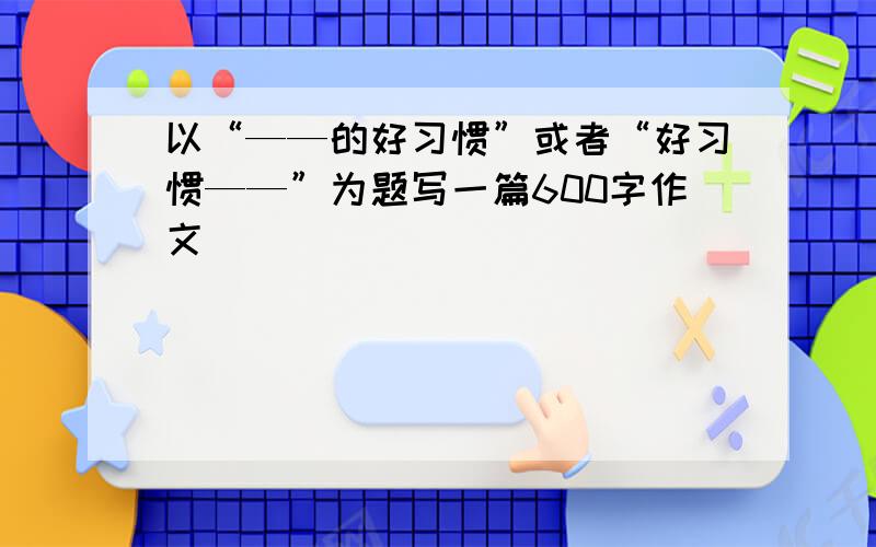 以“——的好习惯”或者“好习惯——”为题写一篇600字作文