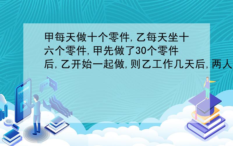 甲每天做十个零件,乙每天坐十六个零件,甲先做了30个零件后,乙开始一起做,则乙工作几天后,两人做的零