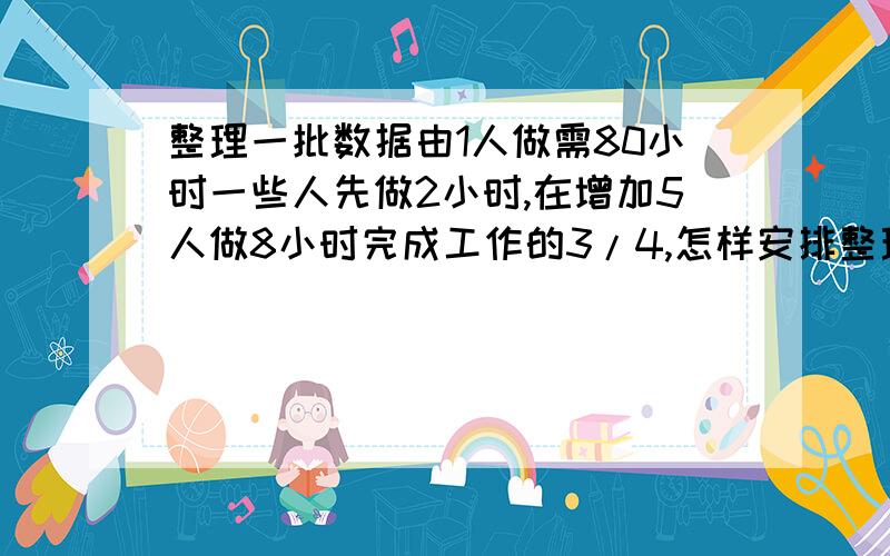 整理一批数据由1人做需80小时一些人先做2小时,在增加5人做8小时完成工作的3/4,怎样安排整理数据的人数?