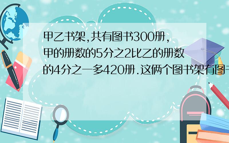 甲乙书架,共有图书300册,甲的册数的5分之2比乙的册数的4分之一多420册.这俩个图书架有图书多少册