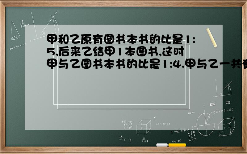 甲和乙原有图书本书的比是1:5,后来乙给甲1本图书,这时甲与乙图书本书的比是1:4.甲与乙一共有图书多少本