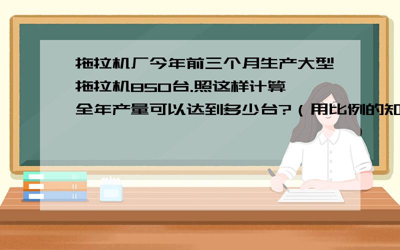 拖拉机厂今年前三个月生产大型拖拉机850台.照这样计算,全年产量可以达到多少台?（用比例的知识解答）