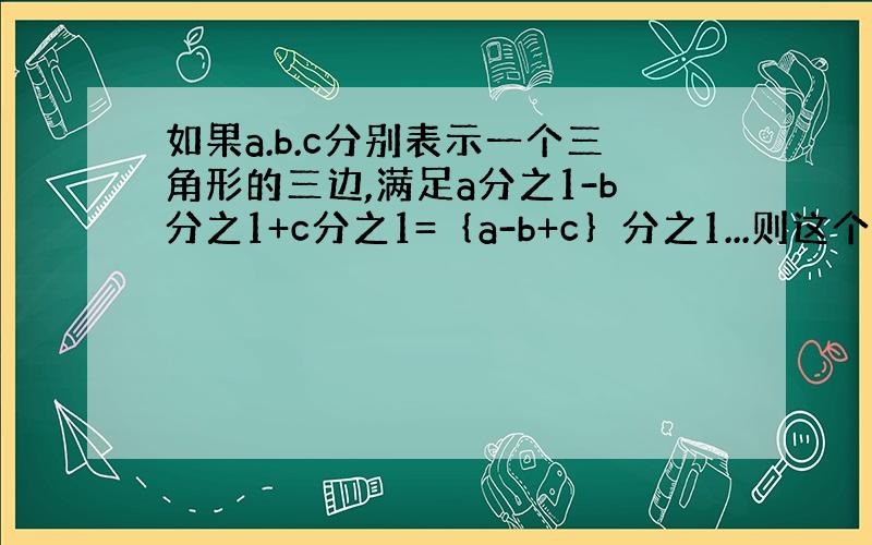 如果a.b.c分别表示一个三角形的三边,满足a分之1-b分之1+c分之1=｛a-b+c｝分之1...则这个三角形是怎样的