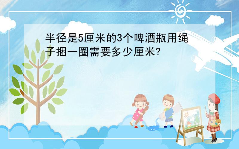 半径是5厘米的3个啤酒瓶用绳子捆一圈需要多少厘米?