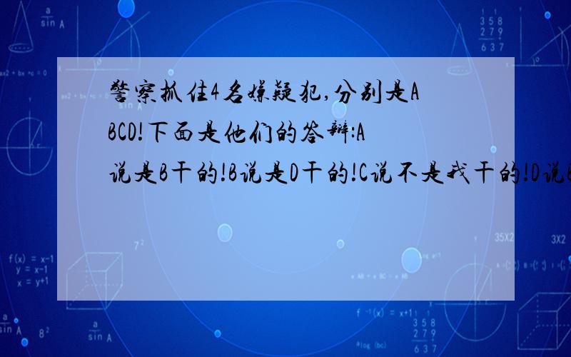 警察抓住4名嫌疑犯,分别是ABCD!下面是他们的答辩:A说是B干的!B说是D干的!C说不是我干的!D说B在说谎话!事实只