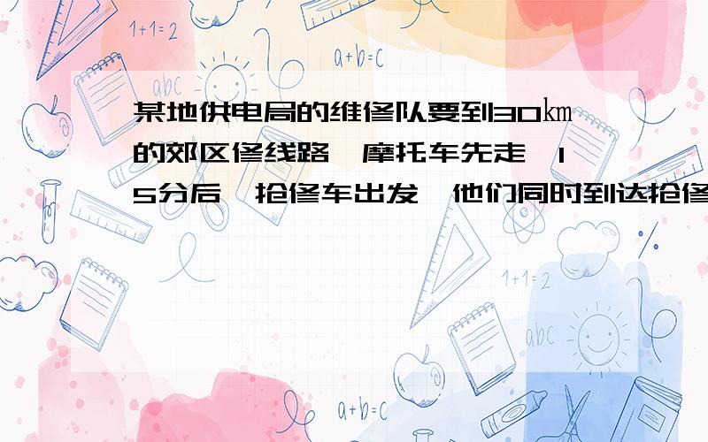 某地供电局的维修队要到30㎞的郊区修线路,摩托车先走,15分后,抢修车出发,他们同时到达抢修点