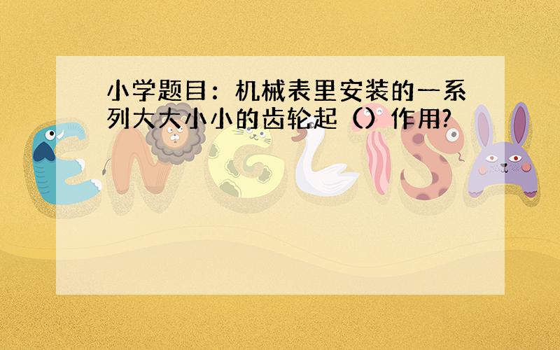 小学题目：机械表里安装的一系列大大小小的齿轮起（）作用?