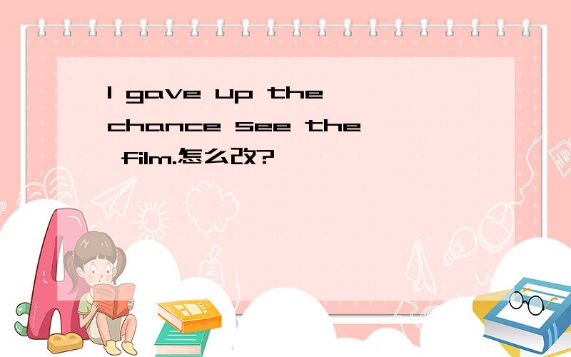 I gave up the chance see the film.怎么改?