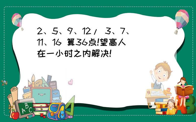 2、5、9、12/ 3、7、11、16 算36点!望高人在一小时之内解决!