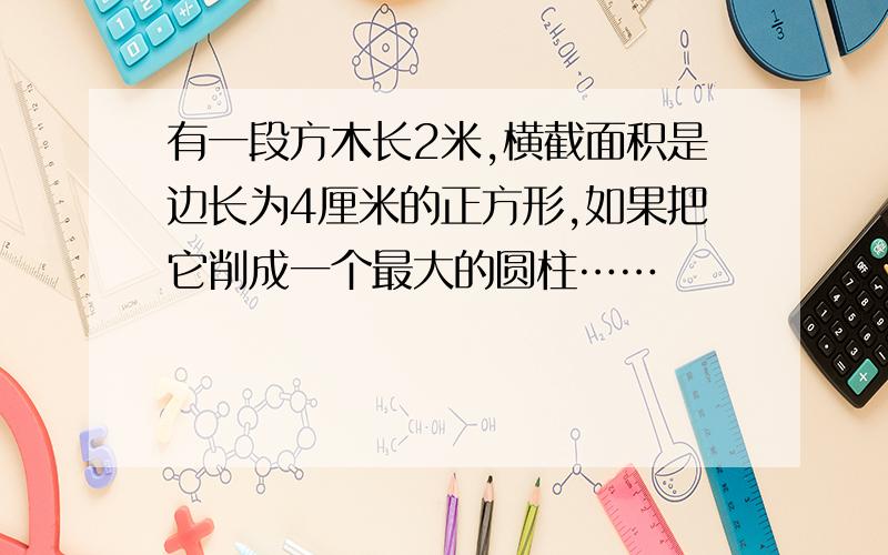 有一段方木长2米,横截面积是边长为4厘米的正方形,如果把它削成一个最大的圆柱……