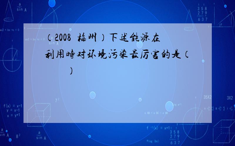 （2008•梅州）下述能源在利用时对环境污染最厉害的是（　　）