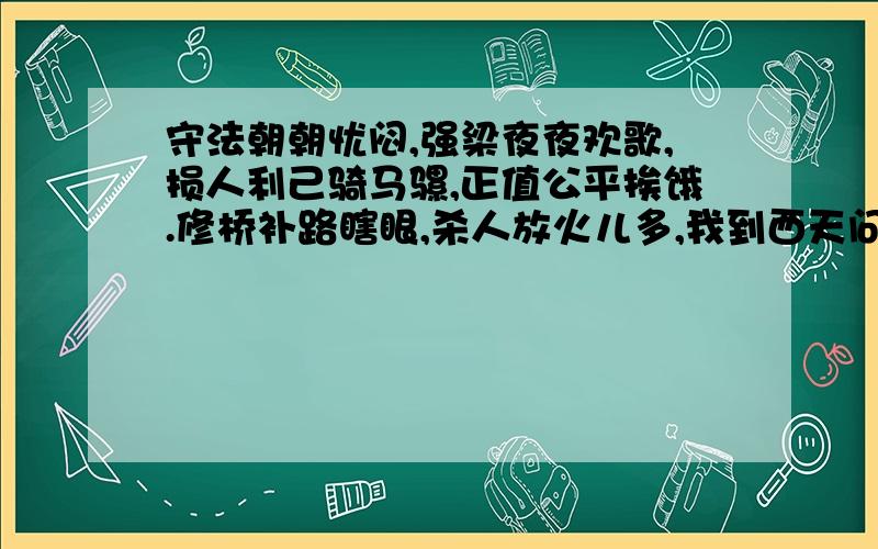 守法朝朝忧闷,强梁夜夜欢歌,损人利己骑马骡,正值公平挨饿.修桥补路瞎眼,杀人放火儿多,我到西天问我佛,佛说：我也没辙!