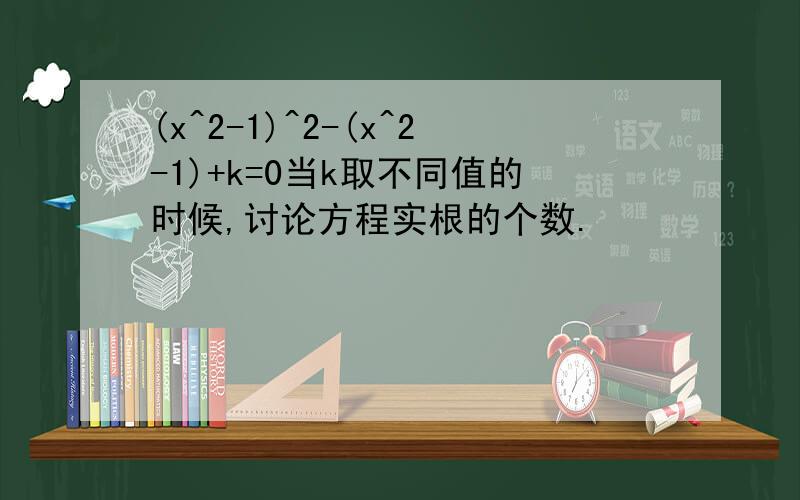 (x^2-1)^2-(x^2-1)+k=0当k取不同值的时候,讨论方程实根的个数.