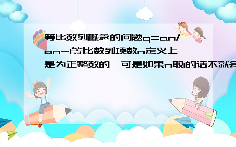 等比数列概念的问题q=an/an-1等比数列项数n定义上是为正整数的,可是如果n取1的话不就会出现一个a0项吗?