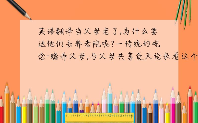 英语翻译当父母老了,为什么要送他们去养老院呢?一传统的观念-赡养父母,与父母共享受天伦来看这个问题,你们是不是觉得把父母