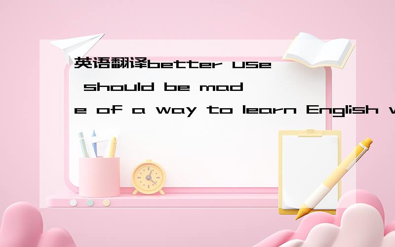 英语翻译better use should be made of a way to learn English well