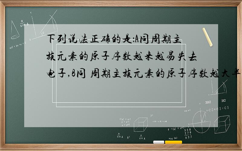 下列说法正确的是：A同周期主族元素的原子序数越来越易失去电子,B同 周期主族元素的原子序数越大半径越大,C同主族元素的原