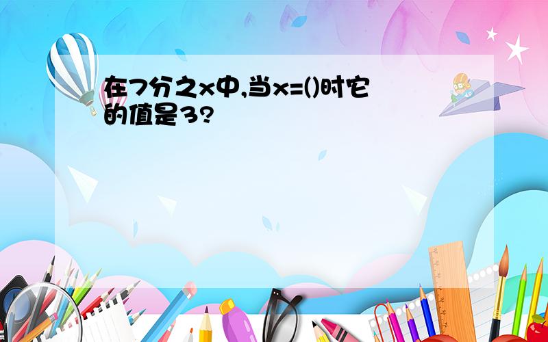 在7分之x中,当x=()时它的值是3?