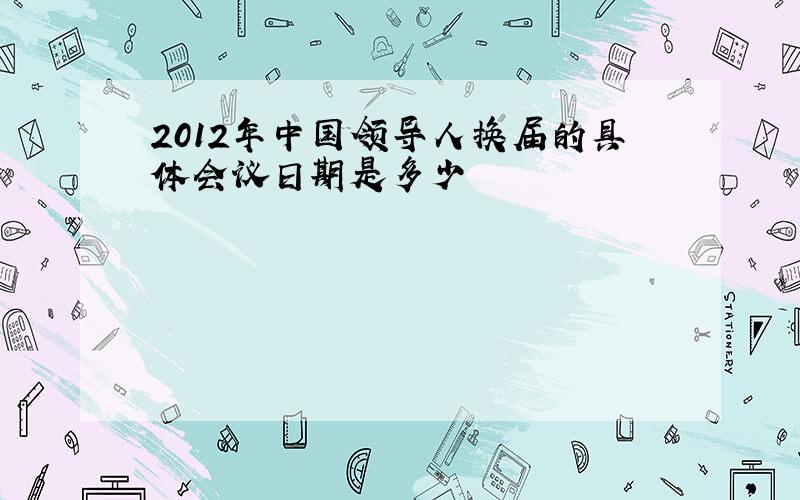 2012年中国领导人换届的具体会议日期是多少