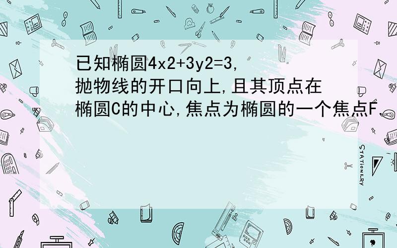 已知椭圆4x2+3y2=3,抛物线的开口向上,且其顶点在椭圆C的中心,焦点为椭圆的一个焦点F.