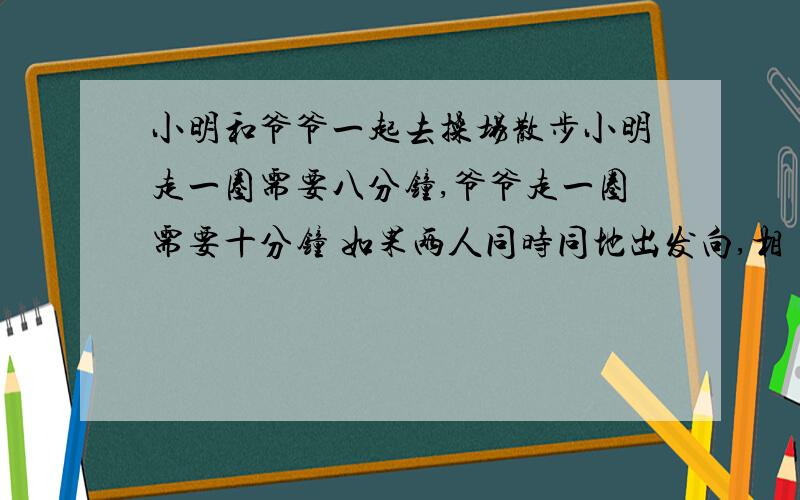 小明和爷爷一起去操场散步小明走一圈需要八分钟,爷爷走一圈需要十分钟 如果两人同时同地出发向,相