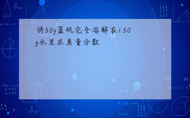 将50g蓝矾完全溶解在150g水里求质量分数