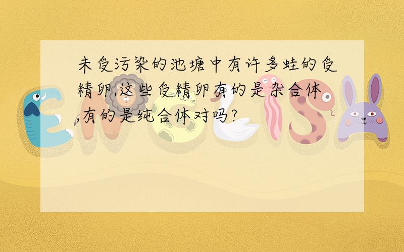 未受污染的池塘中有许多蛙的受精卵,这些受精卵有的是杂合体,有的是纯合体对吗?