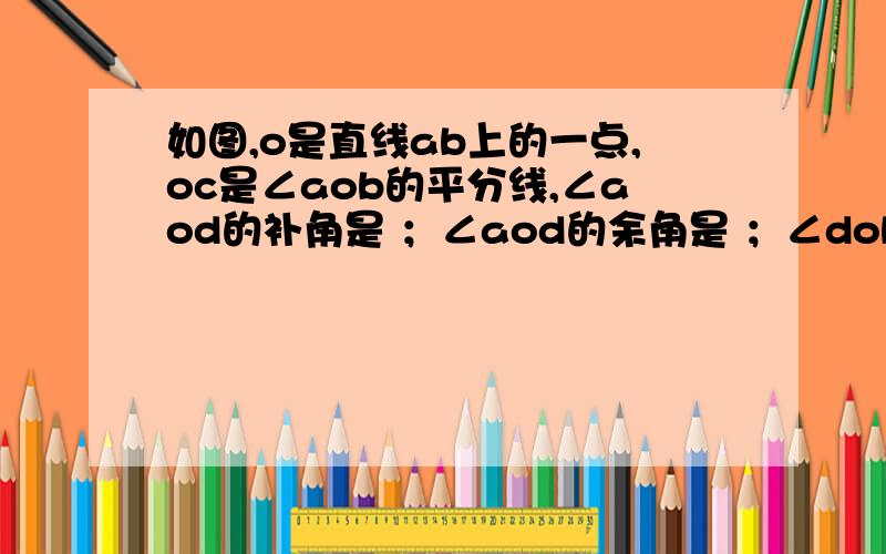 如图,o是直线ab上的一点,oc是∠aob的平分线,∠aod的补角是 ；∠aod的余角是 ；∠dob的补角是 .