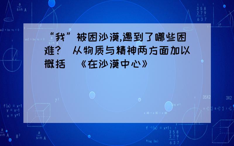 “我”被困沙漠,遇到了哪些困难?(从物质与精神两方面加以概括)《在沙漠中心》