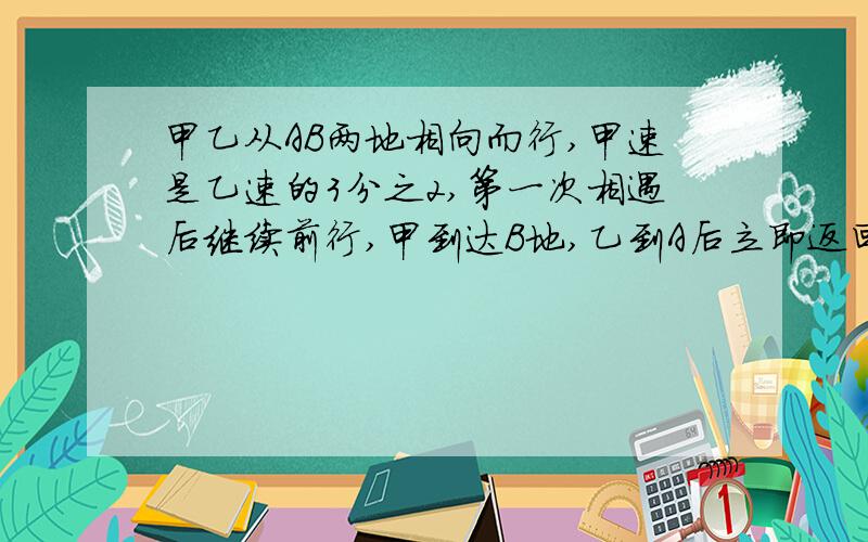 甲乙从AB两地相向而行,甲速是乙速的3分之2,第一次相遇后继续前行,甲到达B地,乙到A后立即返回,第二次