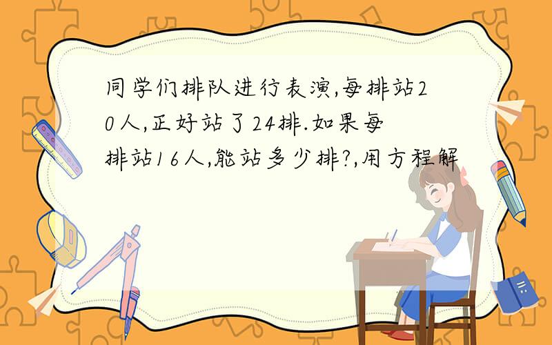 同学们排队进行表演,每排站20人,正好站了24排.如果每排站16人,能站多少排?,用方程解