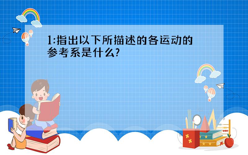 1:指出以下所描述的各运动的参考系是什么?